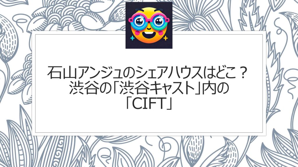 石山アンジュのシェアハウスはどこ？渋谷の｢渋谷キャスト」内の｢Cift｣