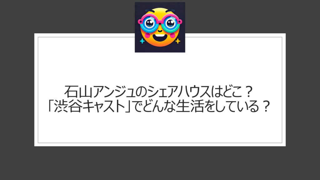 石山アンジュのシェアハウスはどこ？渋谷の｢渋谷キャスト」内の｢Cift｣