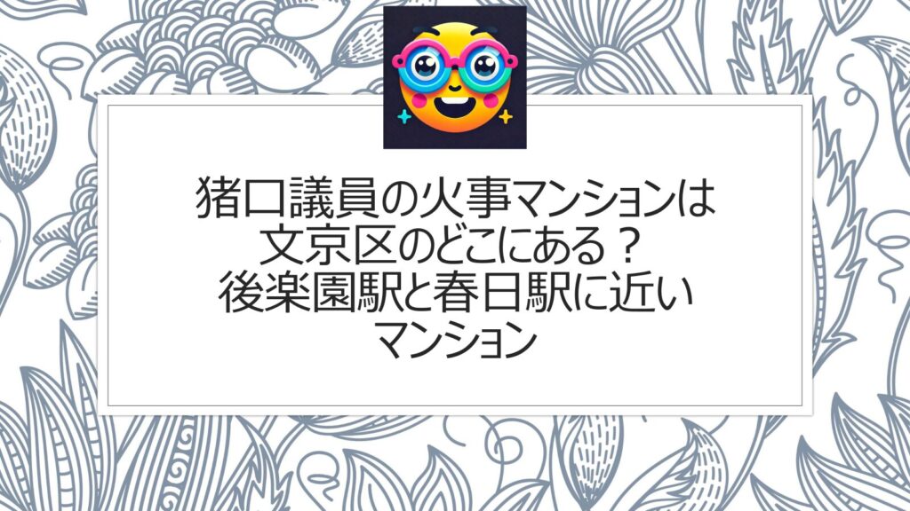 猪口議員の火事マンションは文京区のどこにある？後楽園駅と春日駅に近いマンション