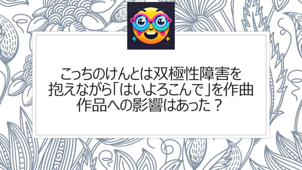 こっちのけんとは双極性障害を抱えながら「はいよろこんで」を作曲|作品への影響はあった？