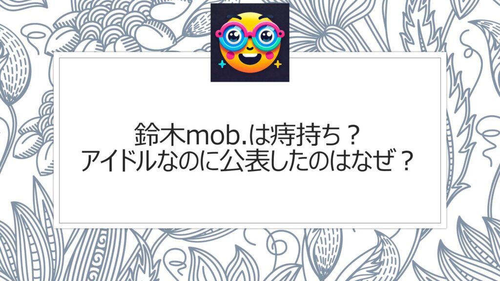 鈴木mob.は痔持ち？アイドルなのに公表したのはなぜ？