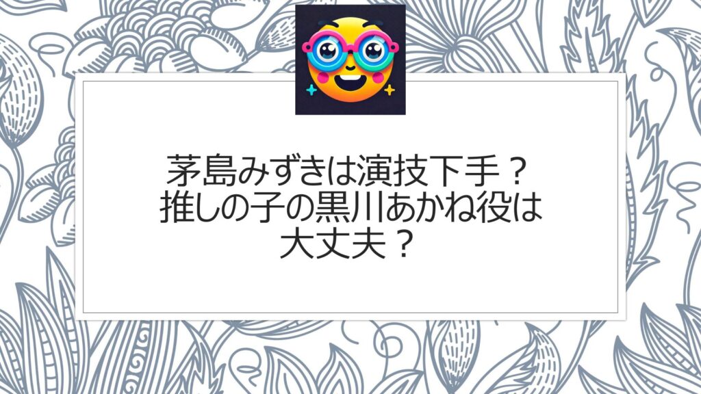 茅島みずきは演技下手？推しの子の黒川あかね役は大丈夫？