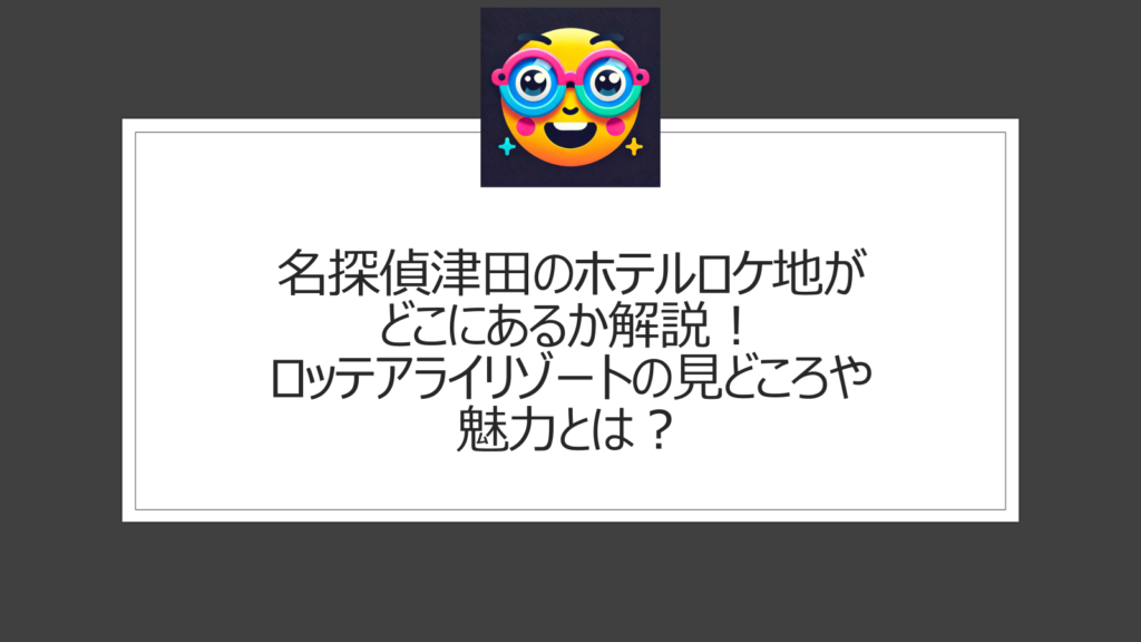 名探偵津田のホテルロケ地がどこにあるか解説！ロッテアライリゾートの見どころや魅力とは？