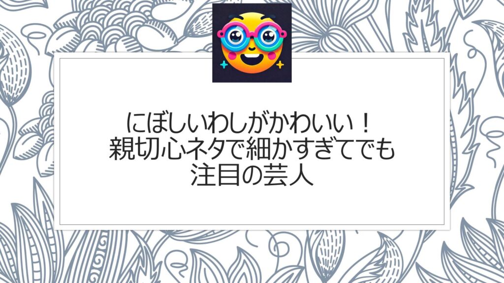 にぼしいわしがかわいい！親切心ネタで細かすぎてでも注目の芸人