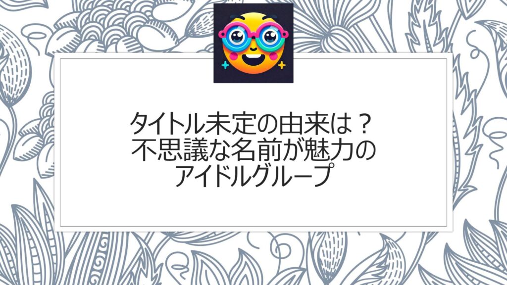 タイトル未定の由来は？不思議な名前が魅力のアイドルグループ