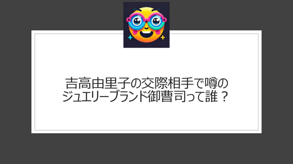 吉高由里子の御曹司って誰？結婚相手として噂のジュエリーブランド創業家