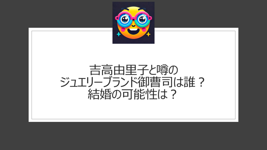 吉高由里子の御曹司って誰？結婚相手として噂のジュエリーブランド創業家