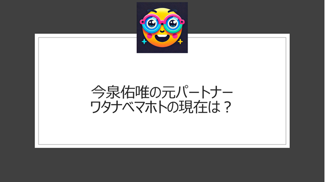 今泉佑唯の元パートナー・ワタナベマホトの現在は？