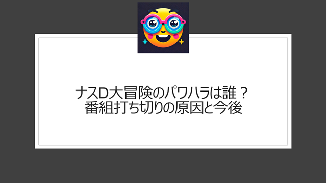 ナスD大冒険のパワハラは誰？番組打ち切りの原因と今後