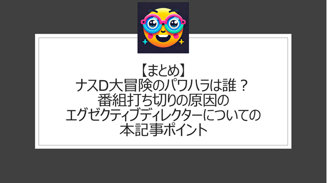 総括：ナスD大冒険のパワハラは誰？番組打ち切りの原因のエグゼクティブディレクターについての本記事ポイント