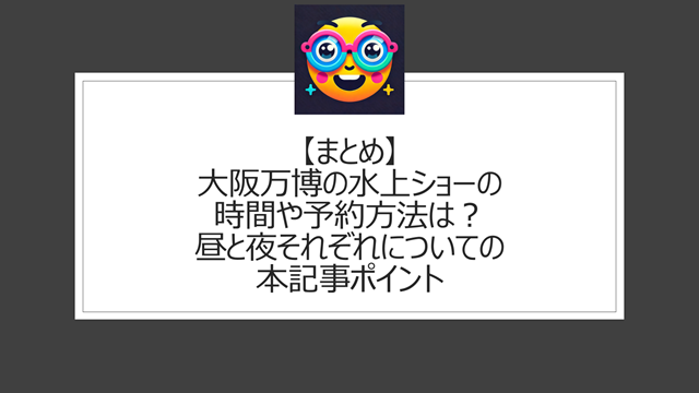 総括:大阪万博の水上ショーの時間や予約方法は?昼と夜それぞれについての本記事ポイント