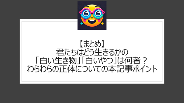 総括:君たちはどう生きるかの「白い生き物」「白いやつ」は何者?わらわらの正体についての本記事ポイント