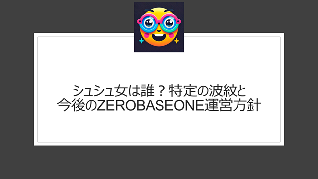 シュシュ女は誰?特定の波紋と今後のZEROBASEONE運営方針