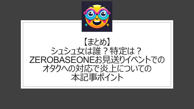 総括:シュシュ女は誰?学校まで特定?ZEROBASEONEお見送りイベントでのオタクへの対応で炎上についての本記事ポイント