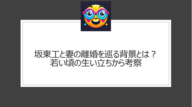 坂東工と妻の離婚を巡る背景とは?若い頃の生い立ちから考察