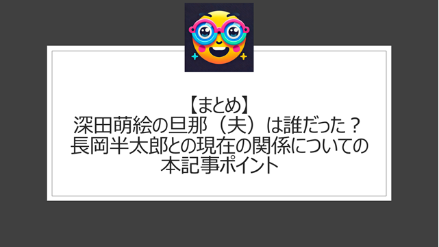 総括:深田萌絵の旦那(夫)は誰だった?長岡半太郎との現在の関係についての本記事ポイント