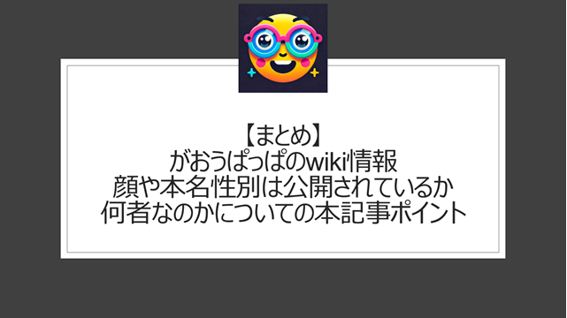 総括:がおうぱっぱのwiki情報|顔や本名性別は公開されているか何者なのかについての本記事ポイント