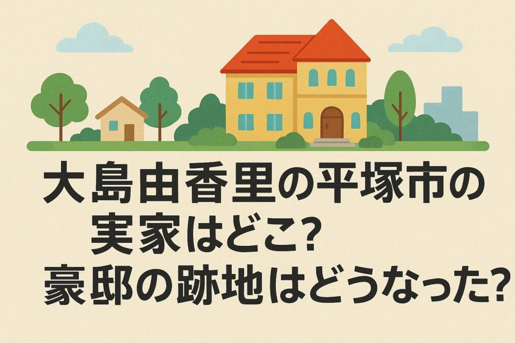 大島由香里の平塚市の実家はどこ?豪邸の跡地はどうなった?