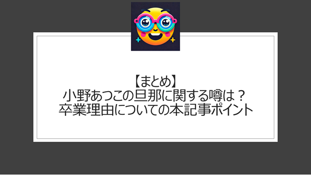 総括：小野あつこの旦那に関する噂は？卒業理由についての本記事ポイント