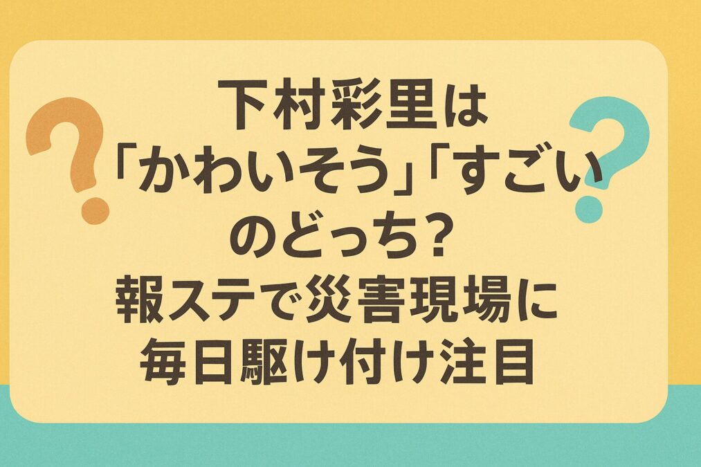 下村彩里は「かわいそう」「すごい」のどっち?報ステで災害現場に毎日駆け付け注目