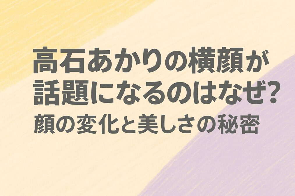 高石あかりの横顔が話題になるのはなぜ?顔の変化と美しさの秘密